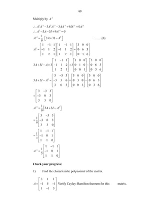 60
Multiply by 1
A
3 1 2 1 1 1 1
3 3 9 0
A A A A AA IA A
    
    
2 1
3 3 9 0
A A I A
    
1 2
1
3 3
9
A A I A

 
  
  …….(1)
2
1 1 1 1 1 1 3 0 0
1 1 2 1 1 2 0 6 3
1 2 1 1 2 1 0 3 6
A
 
     
     
   
     
     
     
1 1 1 1 0 0 3 0 0
3 3 3 1 1 2 3 0 1 0 0 6 3
1 2 1 0 0 1 0 3 6
A I A

     
     
     
     
     
     
2
3 3 3 3 0 0 3 0 0
3 3 3 3 6 0 3 0 0 6 3
3 6 3 0 0 3 0 3 6
A I A

     
     
     
     
     
     
3 3 3
3 0 3
3 3 0

 
 
 
 
 
 
1 2
1
3 3
9
A A I A

 
  
 
3 3 3
1
3 0 3
9
3 3 0

 
 
 
 
 
 
1 1 1
1
1 0 1
3
1 1 0

 
 
 
 
 
 
1
1 1 1
1
1 0 1
3
1 1 0
A

 
 
 
 
 
 
Check your progress:
1) Find the characteristic polynomial of the matrix.
3 1 1
1 5 1
1 1 3
A
 
 
  
 
 

 
Verify Cayley-Hamilton theorem for this matrix.
 