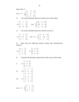 61
Hence find 1
A
Ans: 1
7 2 3
1
1 4 1
20
2 2 8
A
 
 
 
  
 

 
2) Use Cayley-Hamilton theorem to find inverse of the matrix.
1 1 3
1 3 3
2 4 4
A
 
 
 
 
 
 
 
Ans:
24 8 12
1
10 2 6
8
2 2 2
 
 
  
 
 
  
 
3) Use Cayley-Hamilton theorem to find the inverse of
1 2 4
1 0 3
3 1 2
A
 
 
 
 
 

 
Ans: 1
3 8 6
1
A 7 14 7
7
1 5 2


 
 
  
 
 

 
4) Show that the following matrices satisfy their characteristics
equation
2 2 1
1 3 1
1 2 2
A
 
 
  
 
 
1 0 2
0 2 1
2 0 3
A
 
 
  
 
 
5) Using the characteristics equation show that inverse of the matrix
i)
1 0 2
2 2 4
0 0 2
A
 
 
  
 
 
ii)
3 1 1
1 5 1
1 1 3
A
 
 
  
 
 

 
iii)
2 1 1
1 2 1
1 1 2
A

 
 
  
 
 

 
Ans: 1
3 1 1
1
1 3 1
4
1 1 3
A

 
 
  
 

 
 