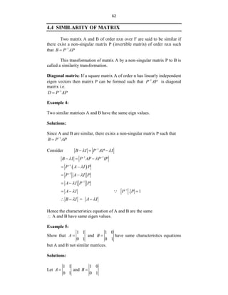 62
4.4 SIMILARITY OF MATRIX
Two matrix A and B of order nxn over F are said to be similar if
there exist a non-singular matrix P (invertible matrix) of order nxn such
that 1
B P AP


This transformation of matrix A by a non-singular matrix P to B is
called a similarity transformation.
Diagonal matrix: If a square matrix A of order n has linearly independent
eigen vectors then matrix P can be formed such that 1
P AP

is diagonal
matrix i.e.
1
D P AP


Example 4:
Two similar matrices A and B have the same eign values.
Solutions:
Since A and B are similar, there exists a non-singular matrix P such that
1
B P AP


Consider 1
B I P AP I
 

  
1 1
B I P AP P IP
 
 
  
 
1
P A I P


 
1
P A I P


 
1
A I P P
 
 
1
. 1
A I P P
 
  
=
B I A I
 
  
Hence the characteristics equation of A and B are the same
 A and B have same eigen values.
Example 5:
Show that
1 1
0 1
A  and
1 0
0 1
B  have same characteristics equations
but A and B not similar matrices.
Solutions:
Let
1 1
0 1
A  and
1 0
0 1
B 
 