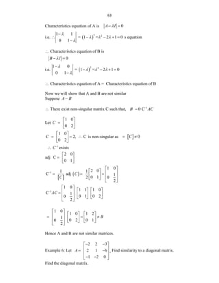 63
Characteristics equation of A is 0
A I

 
i.e.  
2 2
1 1
= 1 = 2 1 0
0 1

  


    

s equation
 Characteristics equation of B is
0
B I

 
i.e.  
2 2
1 0
= 1 = 2 1 0
0 1

  


   

 Characteristics equation of A = Characteristics equation of B
Now we will show that A and B are not similar
Suppose A B
 There exist non-singular matrix C such that, 1
0 C
B AC


Let
1 0
0 2
C
 
  
 
1 0
2, C
0 2
C
 
  
 
 
is non-singular as   0
C
 
1
C
 exists
adj
2 0
C
0 1
 
  
 
 
 
1
1 0
2 0
1 1
C adj 1
0 1
2 0
2
C
C

 
   
  
   
 
 
1
1 0
1 1 1 0
C 1
0 1 0 2
0
2
AC

 
   
 
    
     
 
1 0
1 0 1 2
1
0 2 0 1
0
2
B
 
   
 
  
   
     
 
Hence A and B are not similar matrices.
Example 6: Let
2 2 3
2 1 6
1 2 0
A
 
 
 
 
 
 
 
 
, Find similarity to a diagonal matrix.
Find the diagonal matrix.
 