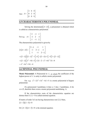 64
Ans :
2 0 0
0 2 0
0 0 8
A
 
 
  
 
 
4.5 CHARACTERISTICS POLYNOMIAL
Solving the determinant 
A I

 , a polynomial is obtained which
is called as a characteristics polynomial.
For e.g.
2 1 1
1 2 1
1 1 2
A

 
 
  
 
 

 
The characteristics polynomial is given by
2 1 1
1 2 1
1 1 2
A I

 

 
 
 
     
 
 
 
 
       
2
2 2 1 1 2 1 +1 1 2
   
 
         
   
   
 
  2 3 2
2 4 3 2 2 6 3 4
      

 
        
 
3 2
6 9 4
  
   
4.6 MINIMAL POLYNOMIAL
Monic Polynomial: A Polynomial in  , in which the coefficient of the
highest power of  is unity is called a monic polynomial.
For e.g. 5 4 3
2 3 6 5
   
    is a monic polynomial of degree
polynomial.
If a polynomial f annihilates A then  f also f annihilates. A for
R
  , therefore there exists a monic polynomial annihilating A.
If the characteristics roots of the characteristics equation are
distinct then f ( ) = 0 is called minimal equation.
If matrix of order 3x3 are having characteristics root 2,3,3 then,
  
2 3 0
 
  
Or   
2 3 0
A A
   is the minimal equation.
 
