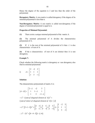 65
Hence the degree of the equation is 2 and less than the order of the
polynomial.
Derogatory Matrix: A nxn matrix is called derogatory if the degree of its
minimal polynomial is less than n.
Non-Derogatory Matrix: A nxn matrix is called non-derogatory if the
degree of minimal polynomial is equal to n.
Properties of Minimal Polynomial:
(1) There exists a unique minimal polynomial of the matrix A.
(2) The minimal polynomial of A divides the characteristics
polynomial of A.
(3) If  is the root of the minimal polynomial of A then  is also
characteristics of root of A.
(4) If the n characteristics of root of A are distinct then A is non
derogatory.
Example 7:
Check whether the following matrix is derogatory or non derogatory also
find its minimal polynomial.
i)
2 2 3
1 1 1
1 3 1
A

 
 
  
 

 
Solution:
The characteristics polynomials of matrix A is
2 2 3
1 1 1
1 3 1
A I

 

 
 
 
  
 
 
 
 
 
 
3 2
sum of diagonal element of A
sum of minor of diagonal element of A A
 

  

 
3 2
2 2 3
2 1 1 1 2 3
2 1 1 1 1 1
1 1 3 1 1 1
1 3 1
  


  
      
 
 
  
   
3 2
2 4 4 5 6
  
      
 