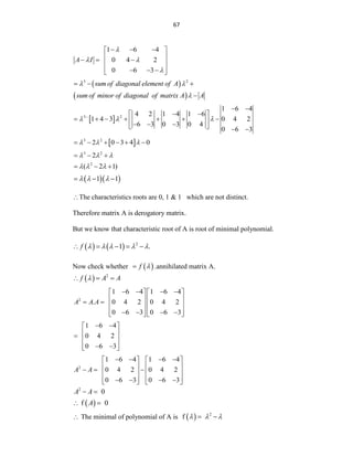 67
1 6 4
0 4 2
0 6 3
A I

 

  
 
 
  
 
 
  
 
 
 
3 2
sum of diagonal element of A
sum of minor of diagonal of matrix A A
 

  

 
3 2
1 6 4
4 2 1 4 1 6
1 4 3 0 4 2
6 3 0 3 0 4
0 6 3
  

 
   
      
 
  
   
 
3 2
2 0 3 4 0
  
     
3 2
2
  
  
2
( 2 1)
  
  
  
1 1
  
  
The characteristics roots are 0, 1 & 1 which are not distinct.
Therefore matrix A is derogatory matrix.
But we know that characteristic root of A is root of minimal polynomial.
    2
1 .
f     
    
Now check whether  
f 
 .annihilated matrix A.
  2
f A A

  
2
1 6 4 1 6 4
. 0 4 2 0 4 2
0 6 3 0 6 3
A A A
   
   
   
     
   
   
   
1 6 4
0 4 2
0 6 3
 
 
 
  
 
 
 
2
1 6 4 1 6 4
0 4 2 0 4 2
0 6 3 0 6 3
A A
   
   
   
  
   
   
   
   
2
0
A A
 
 
f 0
A
 
 The minimal of polynomial of A is   2
f   
 
 