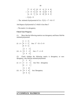69
7 12 6 12 12 6 5 0 0
6 13 6 6 18 6 0 5 0
6 12 7 6 12 12 0 0 5
 
 
  
 
 
 
 
f 0
A
 
 The minimal of polynomial of A is   2
f 6 5
  
  
And degree of polynomial is 2 which is less than 3
The matrix A is derogatory.
Check Your Progress:
(1) Show that the following matrices are derogatory and hence find the
minimal polynomial.
(i)
1 2 3
0 2 3
0 0 3
A
 
 
  
 
 
Ans: 2
3 2 0
 
  
(ii)
2 1 1
0 3 2
2 4 3
A

 
 
 
 
 

 
Ans: 2
0
 
 
(2) Check whether the following matrix is derogatory or non-
derogatory also find the minimal polynomial.
(i)
1 3 0
3 2 1
0 1 1
A
 
 
  
 
 

 
Ans: Non – derogatory
(ii)
2 1 0
0 2 0
0 0 2
A
 
 
  
 
 
Ans: Derogatory
4.7 COMPLEX MATRICES
 