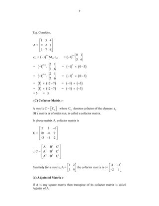 7
E.g. Consider,
1 3 4
A = 0 2 1
3 7 6
 
 
 
 
 
   
1 1 1 2
11 11 12
0 1
c = 1 M c = 1
3 6
 
 
     
1 1 3
2 1
= 1 . = 1 0 3
7 6

   
     
1 1 3
2 1
= 1 . = 1 0 3
7 6

   
       
= 1 12 7 = 1 3
    
       
= 1 12 7 = 1 3
    
= 5 = 3
(C) Cofactor Matrix :-
A matrix C = ij
C
 
  where ij
C denotes cofactor of the element ij
a .
Of a matrix A of order nxn, is called a cofactor matrix.
In above matrix A, cofactor matrix is
5 3 6
C = 10 6 9
3 1 2

 
 

 
 
 
 
1 1 1
2 2 2
3 3 3
A B C
C = A B C
A B C
 
 
  
 
 
Similarly for a matrix, A =
1 2
3 9
 
 
 
the cofactor matrix is c=
4 3
2 1

 
 

 
(d) Adjoint of Matrix :-
If A is any square matrix then transpose of its cofactor matrix is called
Adjoint of A.
 