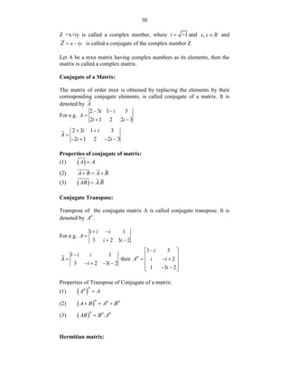 70
Z =x+iy is called a complex number, where 1
i   and ,
x y R
 and
Z x iy
  is called a conjugate of the complex number Z
Let A be a mxn matrix having complex numbers as its elements, then the
matrix is called a complex matrix.
Conjugate of a Matrix:
The matrix of order mxn is obtained by replacing the elements by their
corresponding conjugate elements, is called conjugate of a matrix. It is
denoted by A
For e.g.
2 3 1 3
2 1 2 2 3
i i
A
i i
 

 
2 3 1 3
2 1 2 2 3
i i
A
i i
 

   
Properties of conjugate of matrix:
(1)  
A A

(2) A B A B
  
(3)   .
AB A B

Conjugate Transpose:
Transpose of the conjugate matrix A is called conjugate transpose. It is
denoted by A
.
For e.g.
1 1
3 2 3 2
i i
A
i i
 

 
1 1
3 2 3 2
i i
A
i i


   
then
1 3
2
1 3 2
i
A i i
i


 
 
  
 
 
 
 
Properties of Transpose of Conjugate of a matrix:
(1)  
A A



(2)  
A B A B
  
  
(3)   .
AB B A
  

Hermitian matrix:
 