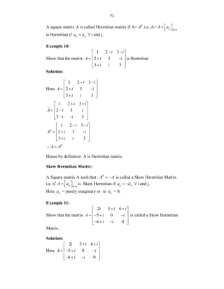 71
A square matrix A is called Hermitian matrix if A= A
i.e. A= ij m n
A a

 
  
is Hermitian if ij ji
a a
  i and j.
Example 10:
Show that the matrix
1 2 3
2 3
3 3
i i
A i i
i i
 
 
 
  
 
 

 
is Hermitian
Solution:
Here
1 2 3
2 3
3 3
i i
A i i
i i
 
 
 
  
 
 

 
1 2 3
2 3
3 3
i i
A i i
i i
 
 
 
 
 
 
 
 
1 2 3
2 3
3 3
i i
A i i
i i

 
 
 
  
 
 

 
A A
 
Hence by definition A is Hermitian matrix.
Skew Hermitian Matrix:
A Square matrix A such that A A

  is called a Skew Hermitian Matrix.
i.e. if ij m n
A a

 
   is Skew Hermitian if ij ji
a a
   i and j.
Here ij
a = purely imaginary or re ij
a = 0.
Example 11:
Show that the matrix
2 5 6
5 0
6 0
i i i
A i i
i i
 
 
 
   
 
 
  
 
is called a Skew Hermitian
Matrix.
Solution:
Here
2 5 6
5 0
6 0
i i i
A i i
i i
 
 
 
   
 
 
  
 
 