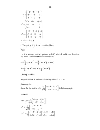 72
2 5 6
5 0
6 0
i i i
A i i
i i
  
 
 
  
 
 
 
 
2 5 6
5 0
6 0
i i i
A i i
i i

    
 
 
 
 
 

 
2 5 6
5 0
6 0
i i i
A i i
i i

 
 
 
    
 
 
  
 
θ
Hence A = -A

The matrix A is Skew Hermitian Matrix.
Note:
Let A be a square matrix expressed as B+iC where B and C are Hermitian
and Skew Hermitian Matrices respectively.
   
1 1
2 2
A A A i A A B iC
i
 
   
     
   
   
 
1
2
B A A
  and  
1
2
C A A
i

 
Unitary Matrix:
A square matrix A is said to be unitary matrix if 1
A A


Example 12:
Show that the matrix
1 3 2
1
1 2 3
15
i i
A
i i
   
 
  
  
 
is Unitary matrix.
Solution:
Here
1 3 2
1
1 2 3
15
i i
A
i i
   
 
  
  
 
1 3 1 2
1
2 3
15
i i
A
i i
   
 
  
   
 
1 3 2 1 3 1 2
1
1 2 3 2 3
15
i i i i
AA
i i i i
       
   
    
      
   
 