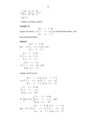 73
15 0 1 0
1
0 15 0 1
15
I
   
  
   
   
AA I

 
Hence A is Unitary Matrix.
Example 13:
Express the matrix,
2 1 3 3
1 2
1 3 5
i i
A i i i
i
 
  
 
As the Hermitian Matrix and
Skew Hermitian Matrix.
Solution:
Let
2 1 3 3
1 2 ......( )
1 3 5
i i
A i i i I
i
 
  
 
2 1 3 3
1 2
1 3 5
i i
A i i i
i
 
   
 
2 1 1
1 1 3 ......( )
3 3 2 5
i i
A i II
i i

  
  
 
Adding I and II we get
2 1 3 3 2 1
1 2 1 1 3
1 3 5 3 3 2 5
i i i i i
A A i i i i
i i i

    
      
   
4 1 4 4
1 2 1
4 4 1 10
i i
i i
i i
 
  
  
 
4 1 4 4
1 1
1 2 1 ......( )
2 2
4 4 1 10
i i
B A A i i III
i i

 
    
  
also  
2 1 3 3 2 1
1 2 1 1 3
1 3 5 3 3 2 5
i i i i i
A A i i i i
i i i

    
      
   
 