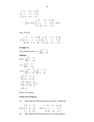 74
2 1 2 2
1 2 5
2 2 5 0
i i i
i i
i i
 
   
   
 
2 1 2 2
1 1
1 2 5 ......( )
2 2
2 2 5 0
i i i
A A i i IV
i i

 
    
   
Now, A=B+iC
4 1 4 4 2 1 2 2
1 1
1 2 1 1 2 5
2 2
4 4 1 10 2 2 5 0
i i i i i
A i i i i
i i i i
   
      
      
Example 14:
Prove that the matrix,
1
1
1
2
i
A
i

 
Solution:
Let
1
1
1
2
i
A
i
 
  
 
 
1
1
1
2
i
A
i
  
  
 
 
1 1
1 1
1 1
2 2
i i
A A
i i
    
 
   
   
   
2
2
1
1
2 1
i i i
i i i
 
 
  
   
 
2 0 1 0
1
0 2 0 1
2
I
   
  
   
   
AA I

 
Hence A is Unitary.
Check Your Progress:
(1) Show that the following matrices are Skew –Hermitian.
(i)
2 2 3
2 4 6
3 6 0
i
A i

 
 
  
 
 
 
(ii)
4 1 2 2
1 5
2 2 5 3
i i i
A i i i
i i i
 
 
 
 
 
 
 
 
(2) Show that the following matrices are Unitary matrices.
 
