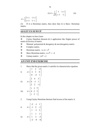 75
(i)
1 1
1
1 1
3
i
A
i

 
  
 
 
(ii)
1 1
1
1 1
2
i i
A
i i
  
 
  
 
 
(3) If A is Hermitian matrix, then show that iA is Skew- Hermitian
matrix.
4.8 LET US SUM UP
In this chapter we have learn
 Cayley Hamilton theorem & it application like Higher power of
matrix & Inverse of matrix.
 Minimal .polynomial & derogatory & non-derogatory matrix.
 Complex matrix.
 Hermitian matrix. i.e A A

 Skew Hermitian matrix. i.e A A

 
 Unitary matrix= .
AA I


4.9 UNIT END EXERCISE
1. Show that the given matrix A satisfies its characteristics equation.
i)
1 2 2
1 3 0
0 2 1
A

 
 
 
 
 

 
ii)
2 4 3
0 1 1
2 2 1
A
 
 
 
 
 

 
iii)
1 3 7
4 2 3
1 2 1
A
 
 
  
 
 
2. Using Cayley Hermitian theorem find inverse of the matrix A.
i)
2 1 1
1 2 1
1 1 2
A
 
 
 
  
 
 

 
ii)
1 1 3
1 3 3
2 4 4
A
 
 
 
 
 
  
 
 
