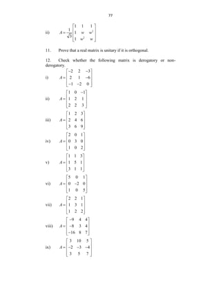 77
ii) 2
2
1 1 1
1
1
3
1
A w w
w w
 
 
  
 
 
11. Prove that a real matrix is unitary if it is orthogonal.
12. Check whether the following matrix is derogatory or non-
derogatory.
i)
2 2 3
2 1 6
1 2 0
A
 
 
 
 
 
 
 
 
ii)
1 0 1
1 2 1
2 2 3
A

 
 
  
 
 
iii)
1 2 3
2 4 6
3 6 9
A
 
 
  
 
 
iv)
2 0 1
0 3 0
1 0 2
A
 
 
  
 
 
v)
1 1 3
1 5 1
3 1 1
A
 
 
  
 
 
vi)
5 0 1
0 2 0
1 0 5
A
 
 
 
 
 
 
vii)
2 2 1
1 3 1
1 2 2
A
 
 
  
 
 
viii)
9 4 4
8 3 4
16 8 7
A

 
 
 
 
 

 
ix)
3 10 5
2 3 4
3 5 7
A
 
 
   
 
 
 
 