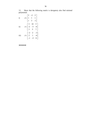78
13. Show that the following matrix is derogatory also find minimal
polynomial.
i)
2 2 2
1 1 1
1 3 1
A

 
 
  
 

 
ii)
3 10 5
2 3 4
3 5 7
A
 
 
   
 
 
 
iii)
2 2 3
2 1 6
1 2 0
A
 
 
 
 
 
 
 
 
*****
 