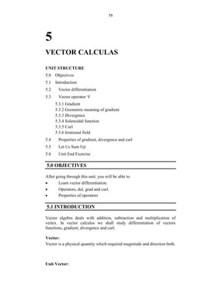 79
5
VECTOR CALCULAS
UNIT STRUCTURE
5.0 Objectives
5.1 Introduction
5.2 Vector differentiation
5.3 Vector operator 
5.3.1 Gradient
5.3.2 Geometric meaning of gradient
5.3.3 Divergence
5.3.4 Solenoidal function
5.3.5 Curl
5.3.6 Irrational field
5.4 Properties of gradient, divergence and curl
5.5 Let Us Sum Up
5.6 Unit End Exercise
5.0 OBJECTIVES
After going through this unit, you will be able to
 Learn vector differentiation.
 Operators, del, grad and curl.
 Properties of operators
5.1 INTRODUCTION
Vector algebra deals with addition, subtraction and multiplication of
vertex. In vector calculus we shall study differentiation of vectors
functions, gradient, divergence and curl.
Vector:
Vector is a physical quantity which required magnitude and direction both.
Unit Vector:
 