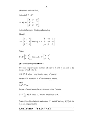 8
Thus in the notations used,
Adjoint of T
A C

1 1 1
2 2 2
3 3 3
A B C
Adj A= A B C
A B C
 
 
  
 
 
Adjoint of a matrix A is denoted as Adj.A
Thus if,
1 3 4
A = 0 2 1
3 7 6
 
 
 
 
 
than Adj.
5 10 3
A = 3 6 1
6 9 2

 
 
 
 
 

 
Note :
If
2×2
a b
A=
c d
 
 
 
than Adj .
d -b
A=
-c a
 
 
 
(d) Inverse of a square Matrix:-
Two non-singular square matrices of order n A and B are said to be
inverse of each other if,
AB=BA=I, where I is an identity matrix of order n.
Inverse of A is denoted as A-1
and read as A inverse.
Thus
AA-1
=A-1
A=I
Inverse of a matrix can also be calculated by the Formula.
A-1
=
1
A
Adj.A where A denotes determinant of A.
Note:- From this relation it is clear that A-1
exist if and only if A 0
 i.e
A is non singular matrix.
1.3 ILLUSTRATIVE EXAMPLES
 