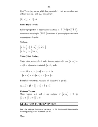 80
Unit Vector is a vector which has magnitude 1. Unit vectors along co-
ordinate axis are ˆ
i and ˆ
j , k̂ respectively.
ˆ
ˆ ˆ 1
i = j = k =
Scalar Triple Vector:
Scalar triple product of three vectors is defined as  
a. b c or a b c
 
   .
Geometrical meaning of a b c
 
  is volume of parallelepiped with cotter
minus edges a, b andc .
We have,
a b c = b c a = c a b
a b c = - b a c
     
     
   
   
Vector Triple Product:
Vector triple product of a b and c is cross product of a and  
b c
 i.e.
 
a b c
  or cross product of  
a b
 and c
     
     
a b c = a . c b a . b c
a b c = a . c b b . c a
   
  
Remark : Vector triple product is not associative in general
i.e.    
a b c a b c
     
Coplanar Vectors:
Three vectors a, b and c are coplanar if a b c
 
  = 0 for
a 0 , b 0 , c 0
  
5.2 VECTORS DIFFERENTIATION
Let v be a vector function of a scalar t. Let v
 be the small increment in
a corresponding to the increment t
 in t.
Then,
 