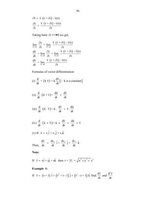 81
 
 
v v t + t - v(t)
v t + t - v(t)
v
=
t t
  


 
Taking limit t
 0 we get,
 
 
 
t 0 t 0
t 0 t 0
t 0
v t + t - v(t)
v
lim = lim
t t
v t + t - v(t)
dv v
= lim = lim
dt t t
v t + t - v(t)
dv
= lim
dt t
   
   
 


 


 


Formulas of vector differentiation:
(i)    
d dv
= k v = k k is a constant
dt dt
(ii)  
d du dv
u + v =
dt dt dt

(iii)  
d dv du
u . v = u . v .
dt dt dt

(iv)  
d dv du
u v = u v
dt dt dt
   
(v) If 1 2 3
ˆ ˆ ˆ
v v i + v j + v k

Then,
3
1 2 dv
dv dv
dv ˆ ˆ ˆ
i + j + k
dt dt dt dt

Note:
If ˆ ˆ ˆ
r xi + yj + zk
 then r = r 2 2 2
= x y z
 
Example 1:
If      
2 2
ˆ ˆ ˆ
r t + 1 i + t + t - 1 j + t - t + 1 k
 find
dr
dt
and
2
d r
dt
 