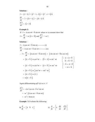 82
Solution:–
     
   
2 2
2
2
ˆ ˆ ˆ
r t + 1 i + t + t - 1 j + t - t + 1 k
dr ˆ ˆ ˆ
i + 2t + 1 j + 2t - 1 k
dt
d r ˆ ˆ
2j + 2 k
dt



Example 2:
If r a cos wt + b sin wt
 where w is constant show that
 
dr
r = w a b
dt
  and
2
2
d r
= -w r
dt
Solution: –
r a cos wt + b sin wt------------ (i)

   
dr
a cos wt + b sin wt------------ (ii)
dt
dr
r a cos wt + b sin wt -aw sin wt + bw cos wt
dt

   
   
   
 
2 2
2 2
2 2
a a = 0
a b w cos wt b a w sin wt
b b = 0
b a = 0
a b w cos wt a b w sin wt
= -a b
a b w cos wt sin
 

     

 
 

     

 
  
   
 
wt
a b w 1
w a b
 
 
 
 
Again differentiating eqn (ii) w.r.t. „t‟
 
2
2 2
2
2
2
d r
-a w cos wt - b w sin wt
dt
= -w a cos wt + b sin wt
-w r from (i)


Example 3. Evaluate the following:
i)
d
a b c
dt
 
   ii)
2
2
d da d a
a
dt dt dt
 
  
 
 