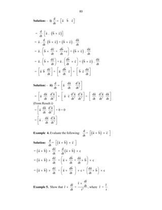 83
Solution: – i)
d
a b c
dt
 
  
 
   
 
 
d
= a . b c
dt
d da
= a . b c + b c .
dt dt
dc db da
= a . b + c + b c .
dt dt dt
dc db da
= a . b + a . c + b c .
dt dt dt
 

 
 
 
  
 
 
 
 
  
 
 
   
dc db da
= a b + a c + b c
dt dt dt
 
   
 
   
   
 
Solution: – ii)
2
2
d da d a
a
dt dt dt
 
  
 
3 2 2 2
3 2 2 2
da d a d a d a da d a da
= a + a c +
dt dt dt dt dt dt dt
     
     
     
(From Result i)
3
3
3
3
da d a
= a + 0 + 0
dt dt
da d a
= a .
dt dt
 
 
 
 
 
 
Example 4. Evaluate the following:  
d
= a b c
dt
 
 
 
Solution:  
d
= a b c
dt
 
 
 
   
 
 
dc d
= a b + a b c
dt dt
dc db da
= a b + a + b c
dt dt dt
dc db da
= a b + a c + b c
dt dt dt
   
 
    
 
 
   
     
   
 
 
Example 5. Show that 2
ˆ
dr
r̂
ˆ
dr dt
ˆ
r =
dt r

 , where
r
ˆ
r =
r
 
