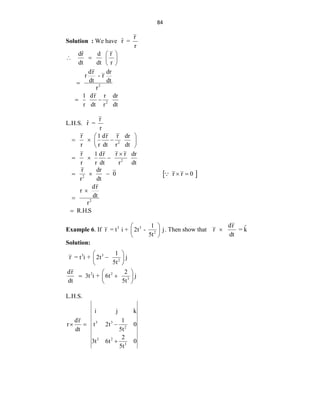 84
Solution : We have
r
ˆ
r =
r
2
2
ˆ
dr d r
dt dt r
dr dr
r - r
dt dt
r
1 dr r dr
r dt r dt
 
   
 

 
L.H.S.
r
ˆ
r =
r
2
2
r 1 dr r dr
r r dt r dt
r 1 dr r r dr
r r dt r dt
 
  
 
 

  
 
2
2
r dr
0 r r 0
r dt
dr
r
dt
r
R.H.S
    



Example 6. If 3 3
2
1
r = t i + 2t - j
5t
 
 
 
. Then show that
dr ˆ
r = k
dt

Solution:
3 3
2
2 2
3
1
r = t i + 2t j
5t
dr 2
3t i + 6t j
dt 5t
 

 
 
 
 
 
 
L.H.S.
3 3
2
2 2
3
i j k
dr 1
r t 2t 0
dt 5t
2
3t 6t 0
5t
  

 