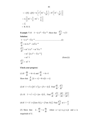85
    3 2 2 3
3 2
5 5
2 1
i 0 - j 0 + k t 6t - 3t 2t
5t 5t
2 3
k 6t 6t
5 5
ˆ
k
R. H. S.
 
   
  
   
 
   
 
 
 
   
 
 
 
 


Example 7. If mt mt
r = a e + b e
. Show that
2
2
2
d r
= n r
dt
Solution:
 
mt mt
mt mt
2
2 mt 2 mt
2
2 mt mt
2
r = a e + b e .......................................................(i)
dr
m a e - m b e
dt
d r
m a e + m b e
dt
m a e + b e
m r








2
2
2
(from (i))
d r
m r
dt

Check your progress:
(1) If
du
= w u
dt
 and
dv
= w v
dt

Show that    
d
u v = w u v
dt
  
(2) If    
2 3 2 ˆ
r = t i 3t - t j + 7t + 1 k
 Find
2
2
dr d r
,
dt dt
(3) If:  
ˆ ˆ ˆ
r = t i t j + st - 1 k ,
 Find
2 2
2 2
dr d r dr d r
, , ,
dt dt dt dt
(4) If    
t ˆ
r = e i 2cos 3t j + 7sin 3t j
 Find
2
2
d r
dt
at t =
2

(5) Show that:
da da
a . = a
dt dt
where 1 2 3
a = a i a j a k
  and a is
magnitude of a .
 