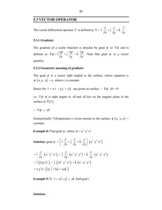 86
5.3 VECTOR OPERATOR
The vector differential operator  is defined as ˆ ˆ ˆ
= i j k
x y z
  
  
  
.
5.3.1 Gradient:
The gradient of a scalar function is denoted by grad  or 
 and is
defined as ˆ ˆ ˆ
= i + j + k .
x y z
  

  
  
 Note that grad  is a vector
quantity.
5.3.2 Geometric meaning of gradient:
The grad  is a vector right angled to the surface, whose equation is
 
x,y, z = c,
 where c is constant.
Hence for r = x i + y j + z k any point on surface . dr = 0

 
i.e. 
 at is right angles to dr and dr lies on the tangent plane to the
surface at  
P r .
dr

  
Geometrically 
 represents a vector normal to the surface  
x, y, z
 =
constant.
Example 8: Find grad  , where 2 3 z
= x y e

Solution: grad   
2 3 z
ˆ ˆ ˆ
= i + j + k x y e
x y z
 
  
 
  
 
     
     
 
2 3 z 2 3 z 2 3 z
3 z 2 2 z 2 3 z
2 z
ˆ ˆ ˆ
= i x y e + j x y e + k x y e
x y z
ˆ ˆ ˆ
= i 2xy e + j 3x y e + k x y e
ˆ ˆ ˆ
= x y e 2y i +3xj + xyk
  
  
Example 9: If ˆ ˆ ˆ
r xi yj zk
   find grad r
Solution:
 