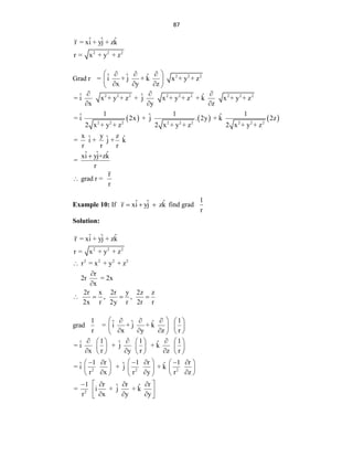 87
2 2 2
ˆ ˆ ˆ
r = xi + yj + zk
r = x + y + z
Grad r 2 2 2
ˆ ˆ ˆ
= i + j + k x + y + z
x y z
 
  
 
  
 
     
2 2 2 2 2 2 2 2 2
2 2 2 2 2 2 2 2 2
ˆ ˆ ˆ
= i x + y + z + j x + y + z + k x + y + z
x y z
1 1 1
ˆ ˆ ˆ
= i 2x + j . 2y + k 2z
2 x + y + z 2 x + y + z 2 x + y + z
x y z
ˆ ˆ ˆ
= i + j + k
r r r
ˆ ˆ ˆ
xi yj+zk
=
r
  
  

 grad r =
r
r
Example 10: If ˆ ˆ ˆ
r xi yj zk
   find grad
1
r
Solution:
2 2 2
2 2 2 2
ˆ ˆ ˆ
r = xi + yj + zk
r = x + y + z
r = x + y + z
r
2r = 2x
x
2r x 2r y 2z z
, ,
2x r 2y r 2r r



   
grad
1
r
1
ˆ ˆ ˆ
= i + j + k
x y z r
 
    
   
    
 
2 2 2
2
1 1 1
ˆ ˆ ˆ
= i + j + k
x r y r z r
1 r 1 r 1 r
ˆ ˆ ˆ
= i + j + k
r x r y r z
1 r r r
ˆ ˆ
= i + j + k
r x y y
  
     
     
  
     
 
     
   
 
   
  
   
 
 
   
 
  
 
 