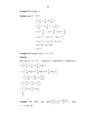89
Example 13: Find grad n
r
Solution: grad n
r n
= r

n
n n n
ˆ ˆ ˆ
= i + j + k r
x y z
ˆ ˆ ˆ
= i r + j r + k r
x y z
 
  
 
  
 
  
  
 
n 1 n 1 n 1
n 1 n 1 n 1
n 2 n 2 n 2
n 2
n 2
r r r
ˆ ˆ ˆ
= i n r + j n r + k n r
x y z
x y z
ˆ ˆ ˆ
= i n r + j n r + k n r
r r r
ˆ ˆ ˆ
= i n r x + j n r y + k n r z
ˆ ˆ ˆ
= n r xi + yj + zk
= n r r
  
  
  


  
  
Example 14: Find grad  
2 2 2
log x y z
 
Solution:
grad  
2 2 2
log x y z
  2
= grad log r = grad (2log r) = 2 grad (log r)
2
ˆ ˆ ˆ
= 2 i + j + k (log r)
x y z
ˆ ˆ ˆ
= 2 i (log r)+ j (log r)+ k (log r)
x y z
1 r 1 r 1 r
ˆ ˆ ˆ
= 2 i + j + k
r x r y r z
1 x 1 y 1 z
ˆ ˆ ˆ
= 2 i + j + k
r r r r r r
2 1 y
ˆ ˆ ˆ
= xi +y j +z k
r r r
 
  
 
  
 
 
  
 
  
 
 
  
 
  
 
 
 
 

2
2r
=
r

 
 
Example 15: Show that
 
n n n 2
n a. r
a. r a
grad r
r r r 
 
 
 
 
where
r r i +yj + zk

 
