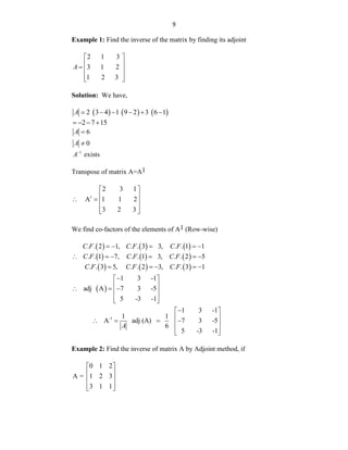 9
Example 1: Find the inverse of the matrix by finding its adjoint
2 1 3
3 1 2
1 2 3
A
 
 
  
 
 
Solution: We have,
     
2 3 4 1 9 2 3 6 1
A      
2 7 15
   
6
A 
0
A 
1
A
exists
Transpose of matrix A=A1
1
2 3 1
A 1 1 2
3 2 3
 
 
   
 
 
We find co-factors of the elements of A1 (Row-wise)
     
     
     
. . 2 1, . . 3 3, . . 1 1
. . 1 7, . . 1 3, . . 2 5
. . 3 5, . . 2 3, . . 3 1
C F C F C F
C F C F C F
C F C F C F
    
     
    
 
1 3 -1
adj A 7 3 -5
5 -3 -1

 
 
  
 
 
 
-1
1 3 -1
1 1
A adj (A) 7 3 -5
6
5 -3 -1
A

 
 
   
 
 
 
Example 2: Find the inverse of matrix A by Adjoint method, if
0 1 2
A = 1 2 3
3 1 1
 
 
 
 
 
 