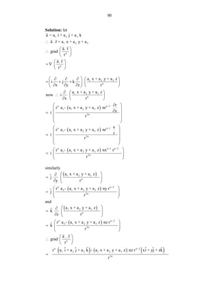 90
Solution: let
1 2 3
1 2 3
n
n
a = a i + a j + a k
a .r = a x + a y + a
a. r
grad
r
a. r
r

 
  
 
 
   
 
 
1 2 3
n
1 2 3
n
n n 1
1 1 2 3
2n
a x + a y + a z
i j k
x y z r
a x + a y + a z
now i
x r
r
r a - a x + a y + a z nr
x
i
r

 
    
  
   
    
 
  
  
  

 
 

  
 
 
 
 
n n 1
1 1 2 3
2n
n n 1 n 2
1 1 2 3
2n
x
r a - a x + a y + a z nr
r
i
r
r a - a x + a y + a z nx r
i
r

 
 
 
  
 
 
 
  
 
 
similarly
 
 
1 2 3
n
n n 2
2 1 2 3
2n
a x + a y + a z
ˆ
j
y r
r a - a x + a y + a z ny r
ˆ
j
r

 

  
  
 
  
 
 
and
 
 
     
1 2 3
n
n n 2
3 1 2 3
2n
n
n n 2
1 2 3 1 2 3
2n
a x + a y + a z
ˆ
k
z r
r a - a x + a y + a z nz r
ˆ
k
r
a . r
grad
r
ˆ ˆ ˆ ˆ ˆ ˆ
r a i + a j + a k - a x + a y + a z nz r xi + yj + zk
r


 

  
  
 
  
 
 
 
  
 

 