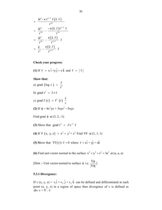 91
 
 
 
 
n n 2
2n
n 2
n
2n 2n
n
2n n 2
n n 2
ar - n r r a .r
r
- n a .r r r
ar
-
r r
n a .r
ar
- r
r r
n a .r
a
- r
r r








Check your progress:
(1) If ˆ ˆ ˆ
r x i +y j + z k
 and r r

Show that:
a)   2
r
grad log r
r

b) 3
grad r 3 r r

c)    
1 r
grad f r f r
r

(2) If 2 2
= 4x yz + 3xyz 5xyz
 
Find grad  at (3, 2, -1)
(3) Show that 3 5
grad r -3 r r


(4) If   2 2 2
F x, y, z x y + z
  Find F
 at (1, 1, 1)
(5) Show that  
f r r 0
   where ˆ ˆ ˆ
r xi + yj + zk

(6) Find unit vector normal to the surface 2 2 2 2
x y z 3a
   at (a, a, a)
[Hint :- Unit vector normal to surface  i.e.


]
5.3.1 Divergence:
If v (x, y, z) = 1 2 3
ˆ ˆ ˆ
v i + v j + v k can be defined and differentiated at each
point (x, y, z) in a region of space then divergence of v is defined as
div v = . v

 