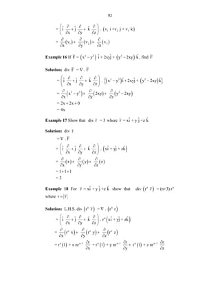 92
 
     
1 2 3
1 2 3
ˆ ˆ ˆ
= i j k . v i +v j + v k
x y z
= v v v
x y z
 
  
 
 
  
 
  
 
  
Example 16 If    
2 2 2
ˆ ˆ ˆ
F = x y i + 2xyj + y 2xy k
  , find F
Solution: div F = . F

   
 
     
2 2 2
2 2 2
ˆ ˆ ˆ ˆ ˆ ˆ
= i j k . x y i 2xyj + y 2xy k
x y z
= x y 2xy y 2xy
x y z
= 2x 2x 0
= 4x
 
  
    
 
  
 
  
   
  
 
Example 17 Show that div r = 3 where ˆ ˆ ˆ
r = xi + y j +z k
Solution: div r
 
     
= . F
ˆ ˆ ˆ ˆ ˆ ˆ
= i j k . xi + yj + zk
x y z
= x y z
x y z
= 1 1 1
= 3

 
  
 
 
  
 
  
 
  
 
Example 18 For ˆ ˆ ˆ
r = xi + y j +z k show that  
n n
div r r = (n+3) r
where r r

Solution: L.H.S. div  
n
r r  
n
= . r r

 
     
     
n
n n n
n n 1 n n 1 n n 1
ˆ ˆ ˆ ˆ ˆ ˆ
= i j k . r xi + yj + zk
x y z
= r x r y r z
x y z
r r r
= r 1 + x nr + r 1 + y nr r 1 + z nr
x y z
  
 
  
 
 
  
 
  
 
  
  

  
 