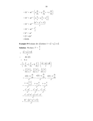 93
 
 
n n 1
n n 1
2 2 2
n n 1
2
n n 1
n n
n
r r r
= 3r + nr x + y + z
x y z
x y z
= 3r + nr x. y. z.
r r r
x y z
= 3r + nr
r
r
= 3r + nr
r
= 3r + nr
= 3 + n r




 
  

 
  
 
 
 
 
 
 
= R.H.S.
Example 19 Evaluate  
ˆ
div r where ˆ ˆ ˆ
r = xi + y j +z k
Solution: We have n r
r̂ =
r
 
   
2 2
ˆ ˆ ˆ
xi + y j +z k
=
r
ˆ
div r
ˆ
= . r
ˆ ˆ ˆ
xi + yj + zk
ˆ ˆ ˆ
= i j k .
x y z r
x y z
=
x r y r z r
r
r r 1 - y
r 1 - x
y
x
= +
r r


 
 
  
   
   
  
   
  
     
 
     
  
     




 
 
2
2 2 2
2 2 2 2 2 2
3 3 3
2 2 2 2 2 2
3
2 2 2 2
3
r
r 1 - z
z
r
x y z
r - x r - y r - z
r r r
= +
r r r
r - x r - y r - z
= +
r r r
r - x +r - y r - z
=
r
3r - x + y z
=
r



 
 
  



 