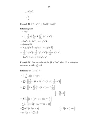 94
2 2
3
3r - r
=
r
2
=
r
Example 20 If 2 3 4
F = x y z Find div (grad F)
Solution: grad F
 
 
     
2 3 4
3 4 2 4 2 3 3
3 4 2 2 4 2 3 3
3 4 2 2 4 2 3 3
= F
ˆ ˆ ˆ
= i j k x y z
x y z
ˆ ˆ ˆ
= 2xy z i + 3y z j + 4x y z k
div (grad F)
ˆ ˆ ˆ
= . 2xy z i + 3y x z j + 4x y z k
= 2xy z + 3y x z + 4 x y z
x y z
=

 
  
 
 
  
 


  
  
3 4 2 4 2 3 2
2xy z + 6x y z + 12 x y z
Example 21 Find the value of div   n
a r r
 where a is a constant
vector and ˆ ˆ ˆ
r = xi + y j +z k
Solution: div   n
a r r

 
 
 
     
 
n
n n
n n 1
ˆ
= i . a r r
x
ˆ
= i . . a r r a r r
x x
r r
ˆ
= i . a r a r n r
x x
a
x




 
 
 
  
 
 
 
 
 
 
 
 
  
 
 
 
 
 




   
   
    
 
n n 1
n n 2
n 2
n 2
0
x
ˆ ˆ
= i . a i r a r n r
r
ˆ ˆ
= i . a i r nx r a r
ˆ ˆ ˆ
= nr x i a r i. a i = 0
ˆ
nr a r x i




 

 
 
 
  
 
 
 
  
 
 
 
 
 




 