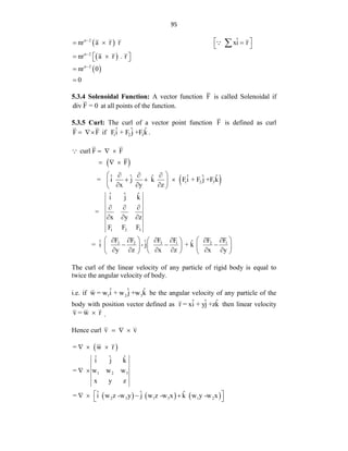 95
 
 
 
n 2
n 2
n 2
ˆ
nr a r r xi r
nr a r . r
nr 0
0



 
  
 
 
 
 



5.3.4 Solenoidal Function: A vector function F is called Solenoidal if
div F = 0 at all points of the function.
5.3.5 Curl: The curl of a vector point function F is defined as curl
F F
  if 1 2 3
ˆ ˆ ˆ
Fi + F j +F k .
 
 
1 2 3
curl F F
F
ˆ ˆ ˆ ˆ ˆ ˆ
= i j k Fi + F j +F k
x y z
  
  
 
  
  
 
  
 
1 2 3
3 3
2 1 2 1
ˆ ˆ ˆ
i j k
=
x y z
F F F
F F
F F F F
ˆ ˆ ˆ
= i - j + k
y z x z x y
  
  
   
 
   
 
  
   
 
     
 
   
The curl of the linear velocity of any particle of rigid body is equal to
twice the angular velocity of body.
i.e. if 1 2 3
ˆ ˆ ˆ
w = w i + w j +w k be the angular velocity of any particle of the
body with position vector defined as ˆ ˆ ˆ
r = xi + yj +zk then linear velocity
v = w r
 .
Hence curl v v
  
 
     
1 2 3
2 3 1 3 1 2
= w r
ˆ ˆ ˆ
i j k
= w w w
x y z
ˆ ˆ ˆ
= i w z -w y j w z -w x k w y -w x
  
 
 
   
 
 