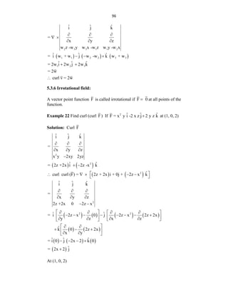 96
     
2 3 3 1 1 2
1 1 2 2 3 3
1 2 3
ˆ ˆ ˆ
i j k
=
x y z
w z -w y w x -w z w y -w x
ˆ ˆ ˆ
= i w + w j w -w k w + w
ˆ ˆ ˆ
= 2w i 2w j 2w k
= 2w
curl v = 2w
  
 
  
  
 

5.3.6 Irrotational field:
A vector point function F is called irrotational if F 0
 at all points of the
function.
Example 22 Find curl (curl F) If 2 ˆ ˆ ˆ
F = x y i -2 x z j 2 y z k
 at (1, 0, 2)
Solution: Curl F
   
   
       
 
2
2
2
2
2 2
ˆ ˆ ˆ
i j k
=
x y z
x y 2xy 2yz
ˆ ˆ
= 2z +2x i 2z -x k
ˆ
curl curl (F) = 2z + 2x i + 0j + 2z x k
ˆ ˆ ˆ
i j k
=
x y z
2z +2x 0 2z x
ˆ ˆ
= i 2z x 0 j 2z x 2z 2x
y z x z
ˆ
k 0
x
  
  

 
 
    
 
  
  
 
 
   
 
       
   
   
 
 
 
 
 
 
     
 
2z 2x
y
ˆ ˆ ˆ
= i 0 j 2x 2 k 0
ˆ
= 2x 2 j
 

 
 
   

At (1, 0, 2)
 