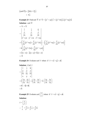97
    ˆ
curl F 2(1) + 2 j
ˆ
4 j


Example 23 Find curl V if      
2 2 2
ˆ ˆ ˆ
V = x + yz i + y +2x j z +xy k
Solution: curl V
       
2 2 2
2 2 2 2
V
ˆ ˆ ˆ
i j k
=
x y z
x yz y zx z xy
ˆ ˆ
i z +xy y +2x - j z +xy y +yz
y z x z
  
  
  
  
 
   
 
  
   
   
 
 
   
2 2
ˆ
+ k y +2x x + yz
x y
 
 

 
 
 
     
ˆ ˆ ˆ
i x - x - j y - y + k z - z
0


Example 24 Evaluate curl r where if ˆ ˆ ˆ
r = xi + yj zk

Solution: Curl r
ˆ ˆ ˆ
i j k
=
x y z
x y z
z y z x y x
ˆ ˆ ˆ
i - j + k
y z x z x y
ˆ ˆ ˆ
0i - 0j+ 0k
0
  
  
   
     
 
   
   
 
     
 
   


Example 25 Evaluate curl
r̂
r
 
 
 
where if ˆ ˆ ˆ
r = xi + yj zk

Solution:
2
2 2 2
r
r̂ =
r
r̂ x y z
ˆ ˆ ˆ
= i j k
r r r r
 
 
 
  
 