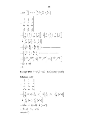 98
2 2 2
2 2 2
2 2 2 2
2 2
3
r̂ x y z
ˆ ˆ ˆ
curl = i j k
r r r r
ˆ ˆ ˆ
i j k
x y z
x y z
r r r
z y z x
ˆ ˆ
i - j
y r z r x r z r
y x
ˆ
+ k
x r y r
2z
î
r
   
    
   
   
  

  
   
   
       
  
       
   
   
       
 
 
 
 
   

   
 
 
   
 

 3
3 3
3 3 3
2r 2y 2r
+ + -------------+---------------
2y r 2z
2z y 2y z
î + + -------------+---------------
r r r r
2yz 2yz 2zx 2zx 2xy 2xy
ˆ ˆ ˆ
i + j + k
r r r
ˆ ˆ ˆ
= 0i + 0j + 0k
 
 
 

 
  
 
 
  
     
      
 
     
 
 0
Example 25 If 2 ˆ ˆ ˆ
F = x y i + xzj 2yzk
 find div (curl F)
Solution: curl F
       
   
     
   
2
2
2
2
2
ˆ ˆ ˆ
i j k
x y z
x y xz 2yz
ˆ ˆ
i 2yz xz - j 2yz x z
y z x z
ˆ
+ k x z x z
x y
ˆ ˆ ˆ
i 2z - x - j 0 - 0 + k z - x
ˆ ˆ
2z - x i + z - x k
div (curl F)
  

  
 
   
 
  
   
   
 
 
 
 

 
 
 


 