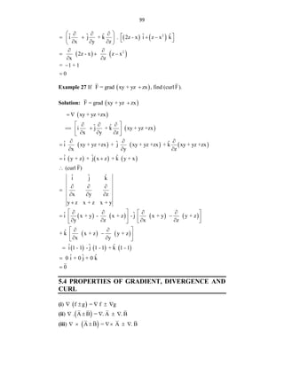 99
   
   
2
2
ˆ ˆ ˆ ˆ ˆ
i j + k . 2z - x i z x k
x y z
2z - x z x
x z
= 1 + 1
0
 
    
   
   
  
 
 
  
 


Example 27 If  
F = grad xy + yz zx
 , find (curl F).
Solution:  
F = grad xy + yz zx

 
 
     
     
xy + yz +zx
ˆ ˆ
i j + k xy + yz +zx
x y z
ˆ ˆ ˆ
i xy + yz +zx + j xy + yz +zx + k xy + yz +zx
x y z
ˆ ˆ ˆ
i y + z + j x z + k y + x
(curl F)
ˆ ˆ ˆ
i j k
x y z
y z x + z x + y
 
 
  
 
 
  
 
  

  
 

  

  

       
   
     
ˆ ˆ
i x + y - x + z - j x + y y + z
y z x z
ˆ
+ k x + z y + z
x y
ˆ ˆ ˆ
i 1 - 1 - j 1 - 1 + k 1 - 1
ˆ ˆ ˆ
0 i + 0 j + 0 k
0
 
   
 
 
   
   
 
 
 
 

 
 
 



5.4 PROPERTIES OF GRADIENT, DIVERGENCE AND
CURL
(i)  
f g = f g
    
(ii)  
. A B = . A . B
    
(iii)  
A B = A . B
     
 