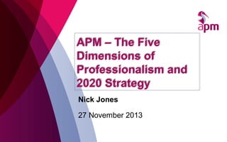 APM – The Five
Dimensions of
Professionalism and
2020 Strategy
Nick Jones
27 November 2013

 