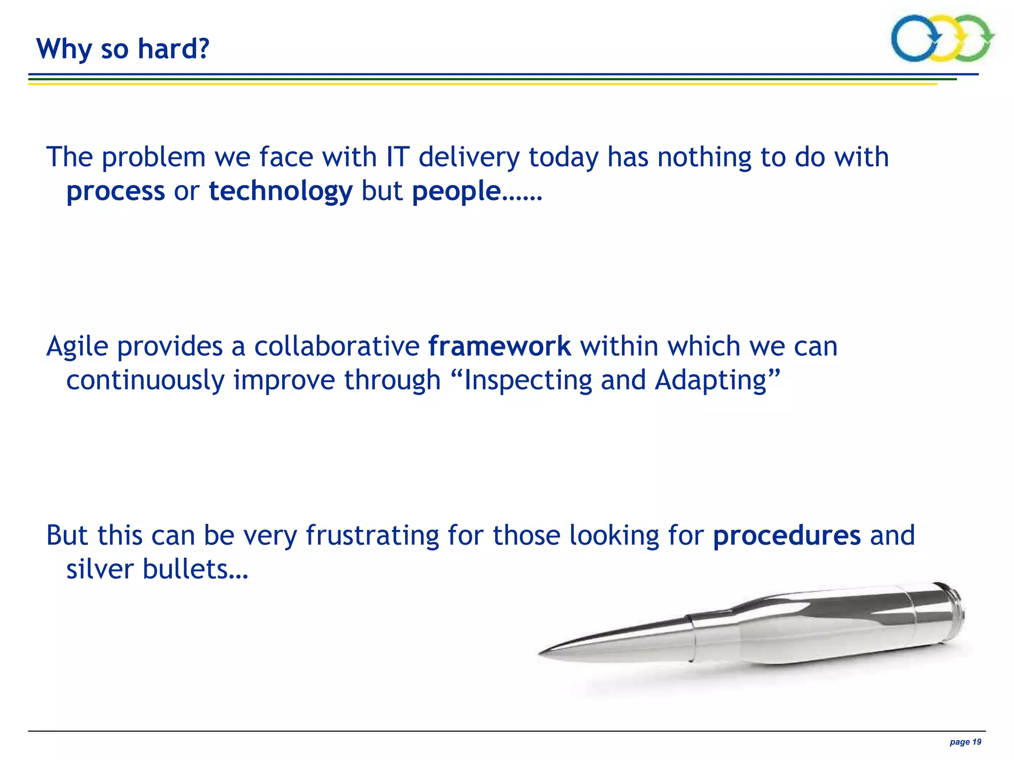 AVIVA CONFIDENTIAL page 19
Why so hard?
The problem we face with IT delivery today has nothing to do with
process or technology but people……
Agile provides a collaborative framework within which we can
continuously improve through “Inspecting and Adapting”
But this can be very frustrating for those looking for procedures and
silver bullets…
 