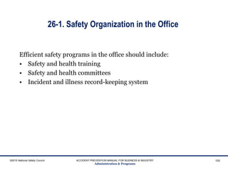 26-1. Safety Organization in the Office
Efficient safety programs in the office should include:
• Safety and health training
• Safety and health committees
• Incident and illness record-keeping system
©2015 National Safety Council ACCIDENT PREVENTION MANUAL FOR BUSINESS & INDUSTRY
Administration & Programs
100
 