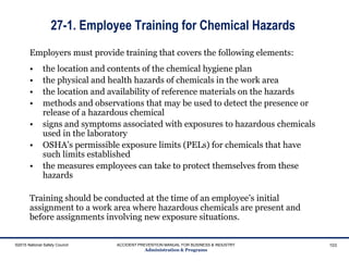 27-1. Employee Training for Chemical Hazards
Employers must provide training that covers the following elements:
• the location and contents of the chemical hygiene plan
• the physical and health hazards of chemicals in the work area
• the location and availability of reference materials on the hazards
• methods and observations that may be used to detect the presence or
release of a hazardous chemical
• signs and symptoms associated with exposures to hazardous chemicals
used in the laboratory
• OSHA’s permissible exposure limits (PELs) for chemicals that have
such limits established
• the measures employees can take to protect themselves from these
hazards
Training should be conducted at the time of an employee’s initial
assignment to a work area where hazardous chemicals are present and
before assignments involving new exposure situations.
©2015 National Safety Council ACCIDENT PREVENTION MANUAL FOR BUSINESS & INDUSTRY
Administration & Programs
103
 