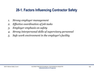 28-1. Factors Influencing Contractor Safety
1. Strong employer management
2. Effective coordination of job tasks
3. Employer emphasis on safety
4. Strong interpersonal skills of supervisory personnel
5. Safe work environment in the employer’s facility
©2015 National Safety Council ACCIDENT PREVENTION MANUAL FOR BUSINESS & INDUSTRY
Administration & Programs
106
 