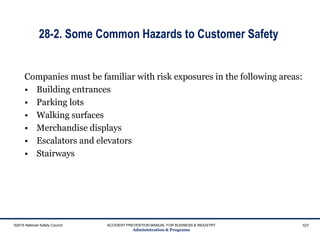 28-2. Some Common Hazards to Customer Safety
Companies must be familiar with risk exposures in the following areas:
• Building entrances
• Parking lots
• Walking surfaces
• Merchandise displays
• Escalators and elevators
• Stairways
©2015 National Safety Council ACCIDENT PREVENTION MANUAL FOR BUSINESS & INDUSTRY
Administration & Programs
107
 