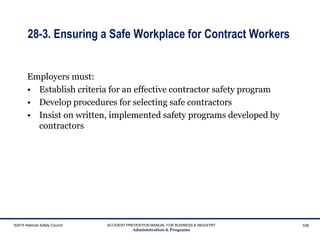 28-3. Ensuring a Safe Workplace for Contract Workers
Employers must:
• Establish criteria for an effective contractor safety program
• Develop procedures for selecting safe contractors
• Insist on written, implemented safety programs developed by
contractors
©2015 National Safety Council ACCIDENT PREVENTION MANUAL FOR BUSINESS & INDUSTRY
Administration & Programs
108
 