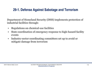 29-1. Defense Against Sabotage and Terrorism
• Regulations on chemical-use facilities
• State coordination of emergency response to high-hazard facility
events
• Industry-sector coordinating committees set up to avoid or
mitigate damage from terrorism
©2015 National Safety Council ACCIDENT PREVENTION MANUAL FOR BUSINESS & INDUSTRY
Administration & Programs
110
Department of Homeland Security (DHS) implements protection of
industrial facilities through:
 