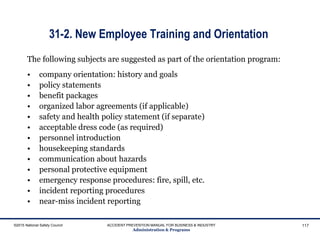 31-2. New Employee Training and Orientation
The following subjects are suggested as part of the orientation program:
• company orientation: history and goals
• policy statements
• benefit packages
• organized labor agreements (if applicable)
• safety and health policy statement (if separate)
• acceptable dress code (as required)
• personnel introduction
• housekeeping standards
• communication about hazards
• personal protective equipment
• emergency response procedures: fire, spill, etc.
• incident reporting procedures
• near-miss incident reporting
©2015 National Safety Council ACCIDENT PREVENTION MANUAL FOR BUSINESS & INDUSTRY
Administration & Programs
117
 