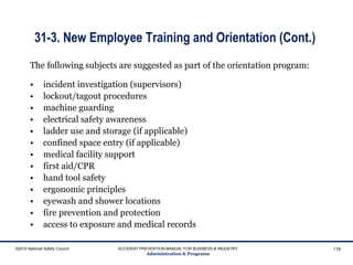 31-3. New Employee Training and Orientation (Cont.)
The following subjects are suggested as part of the orientation program:
• incident investigation (supervisors)
• lockout/tagout procedures
• machine guarding
• electrical safety awareness
• ladder use and storage (if applicable)
• confined space entry (if applicable)
• medical facility support
• first aid/CPR
• hand tool safety
• ergonomic principles
• eyewash and shower locations
• fire prevention and protection
• access to exposure and medical records
©2015 National Safety Council ACCIDENT PREVENTION MANUAL FOR BUSINESS & INDUSTRY
Administration & Programs
118
 