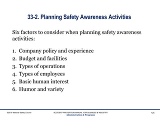 33-2. Planning Safety Awareness Activities
Six factors to consider when planning safety awareness
activities:
1. Company policy and experience
2. Budget and facilities
3. Types of operations
4. Types of employees
5. Basic human interest
6. Humor and variety
©2015 National Safety Council ACCIDENT PREVENTION MANUAL FOR BUSINESS & INDUSTRY
Administration & Programs
125
 